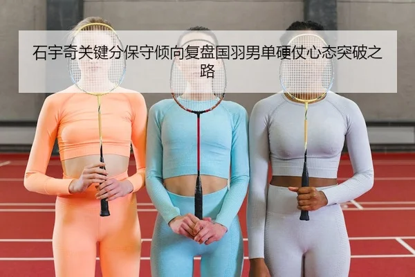 石宇奇关键分保守倾向复盘国羽男单硬仗心态突破之路